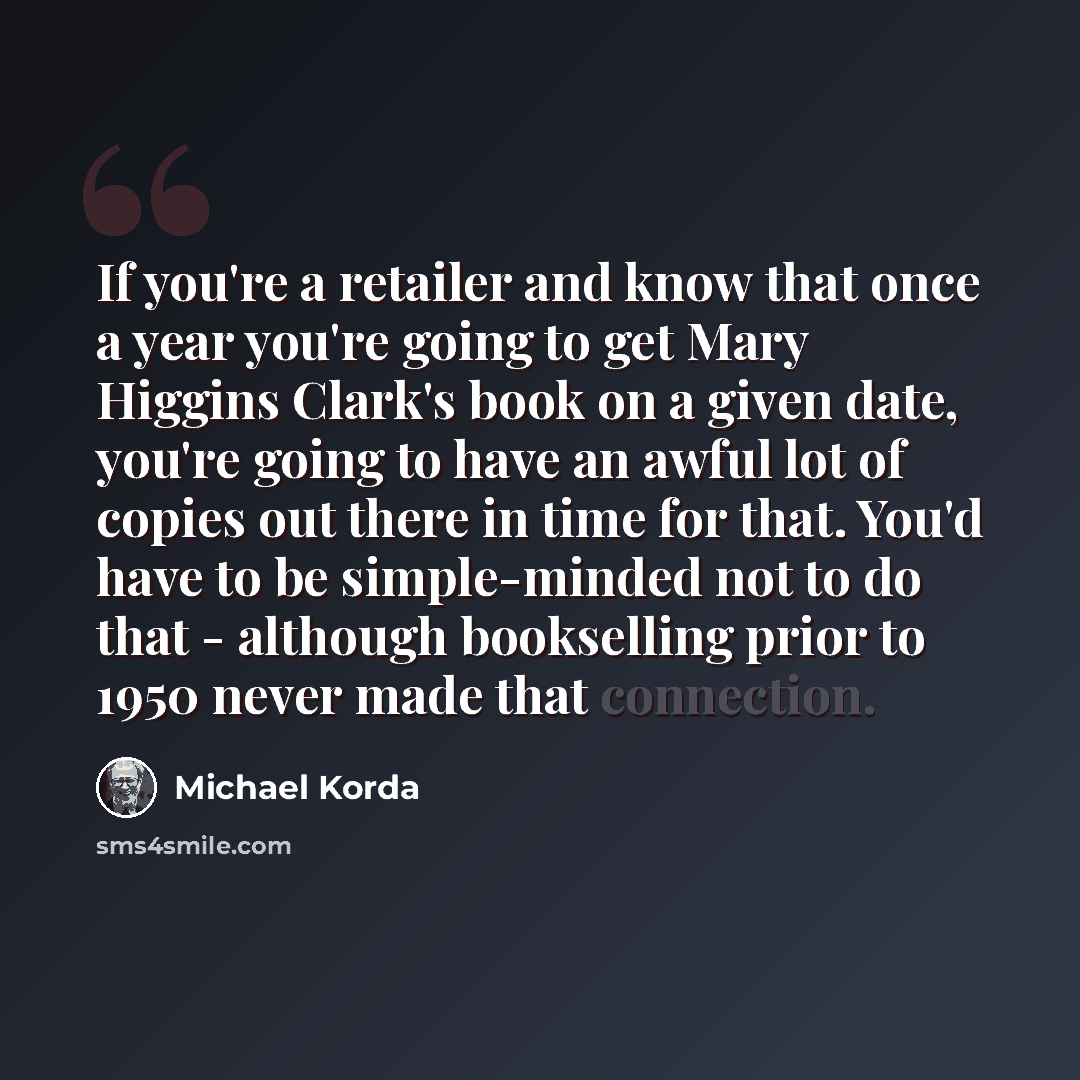 “If you're a retailer and know that once a year you're going to get Mary Higgins Clark's book on a given date, you're going to have an awful lot of copies out there in time for that. You'd have to be simple-minded not to do that - although bookselling prior to 1950 never made that connection.” quote by Michael Korda