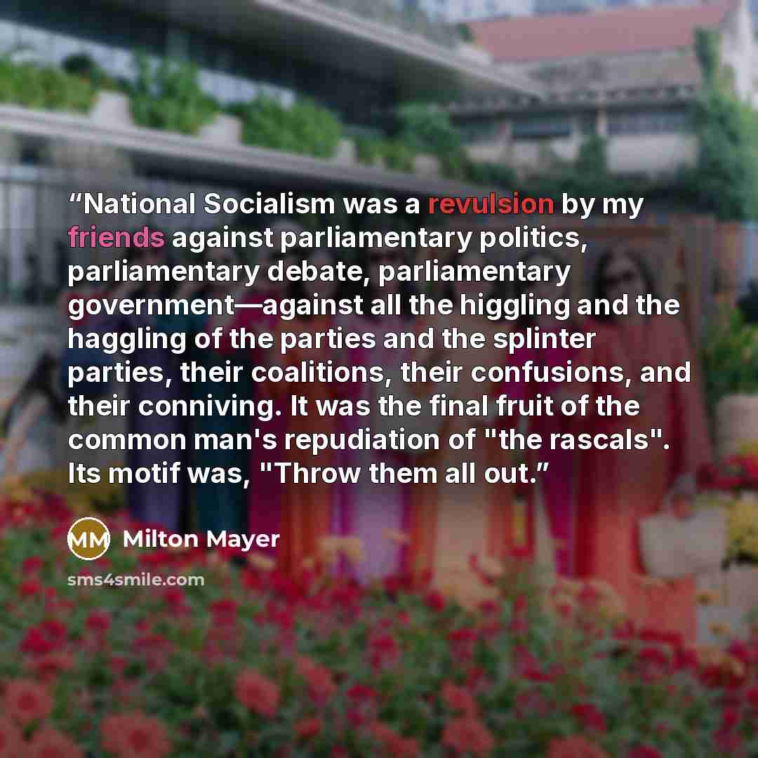 “National Socialism was a revulsion by my friends against parliamentary politics, parliamentary debate, parliamentary government—against all the higgling and the haggling of the parties and the splinter parties, their coalitions, their confusions, and their conniving. It was the final fruit of the…” quote by Milton Mayer