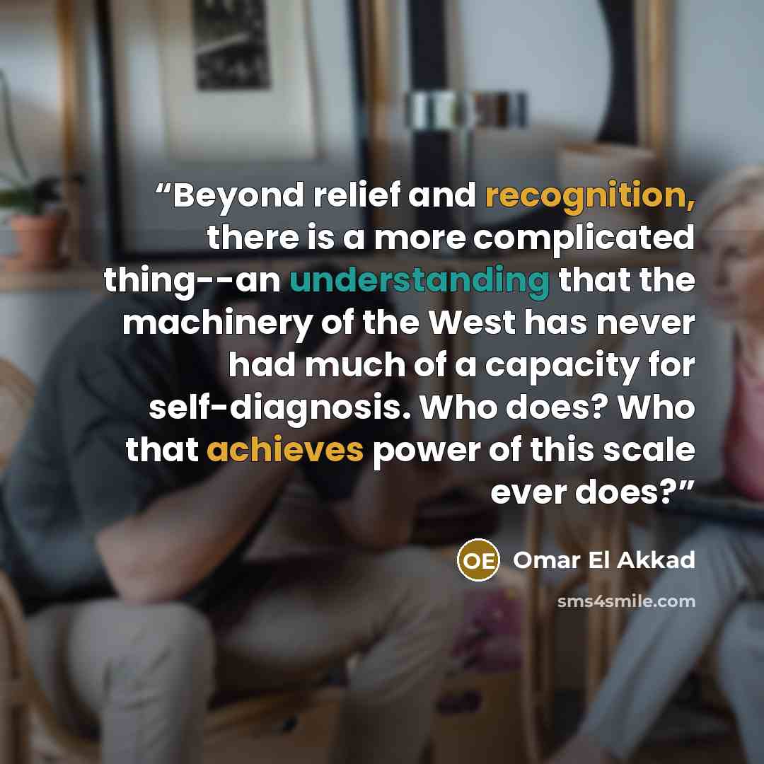 “Beyond relief and recognition, there is a more complicated thing--an understanding that the machinery of the West has never had much of a capacity for self-diagnosis. Who does? Who that achieves power of this scale ever does?” quote by Omar El Akkad