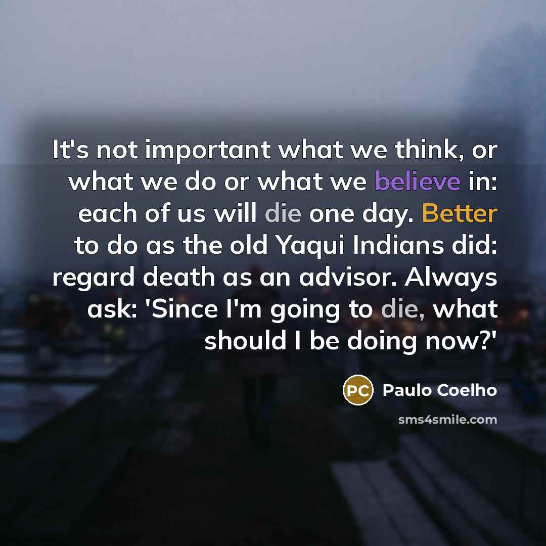 “It's not important what we think, or what we do or what we believe in: each of us will die one day. Better to do as the old Yaqui Indians did: regard death as an advisor. Always ask: 'Since I'm going to die, what should I be doing now?'” quote by Paulo Coelho