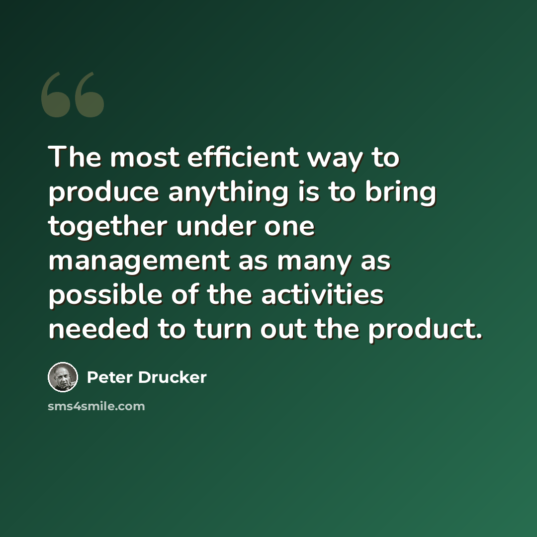“The most efficient way to produce anything is to bring together under one management as many as possible of the activities needed to turn out the product.” quote by Peter Drucker