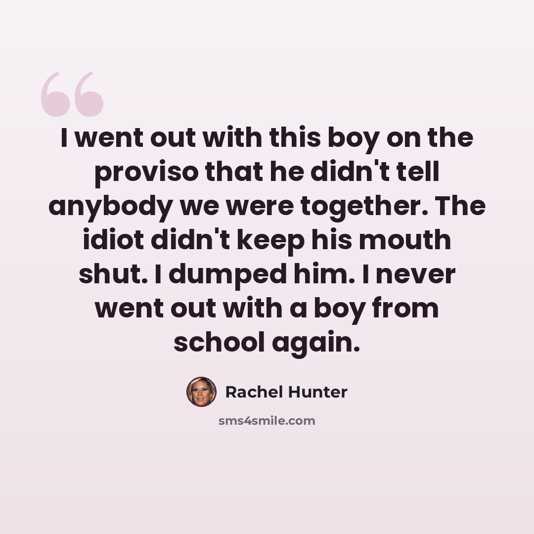 “I went out with this boy on the proviso that he didn't tell anybody we were together. The idiot didn't keep his mouth shut. I dumped him. I never went out with a boy from school again.” quote by Rachel Hunter