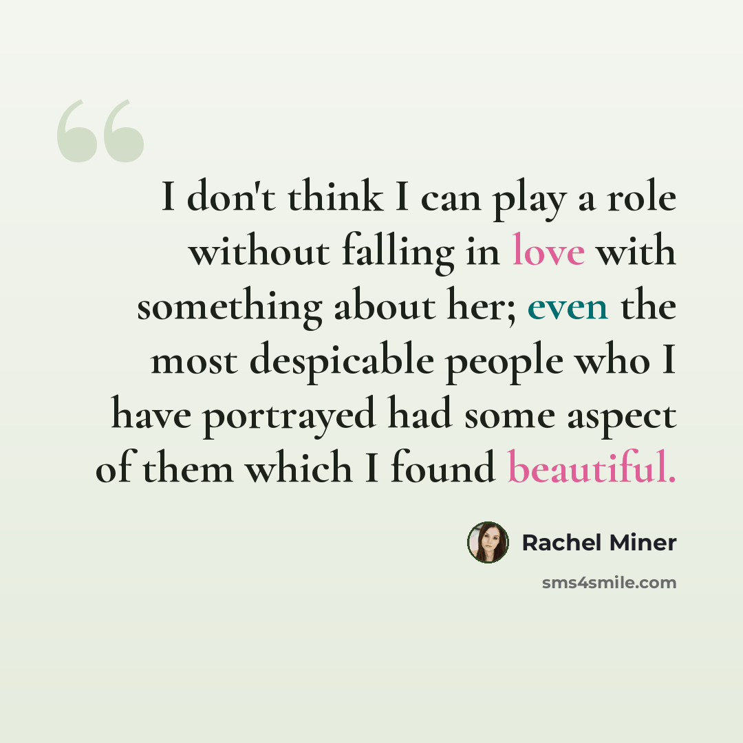 “I don't think I can play a role without falling in love with something about her; even the most despicable people who I have portrayed had some aspect of them which I found beautiful.” quote by Rachel Miner