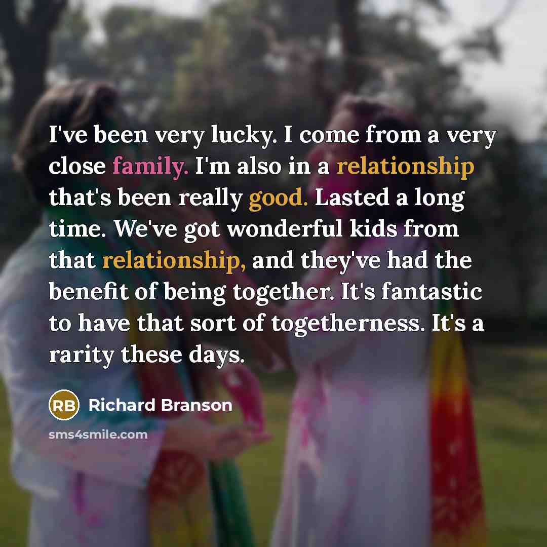 “I've been very lucky. I come from a very close family. I'm also in a relationship that's been really good. Lasted a long time. We've got wonderful kids from that relationship, and they've had the benefit of being together. It's fantastic to have that sort of togetherness. It's a rarity these days.” quote by Richard Branson