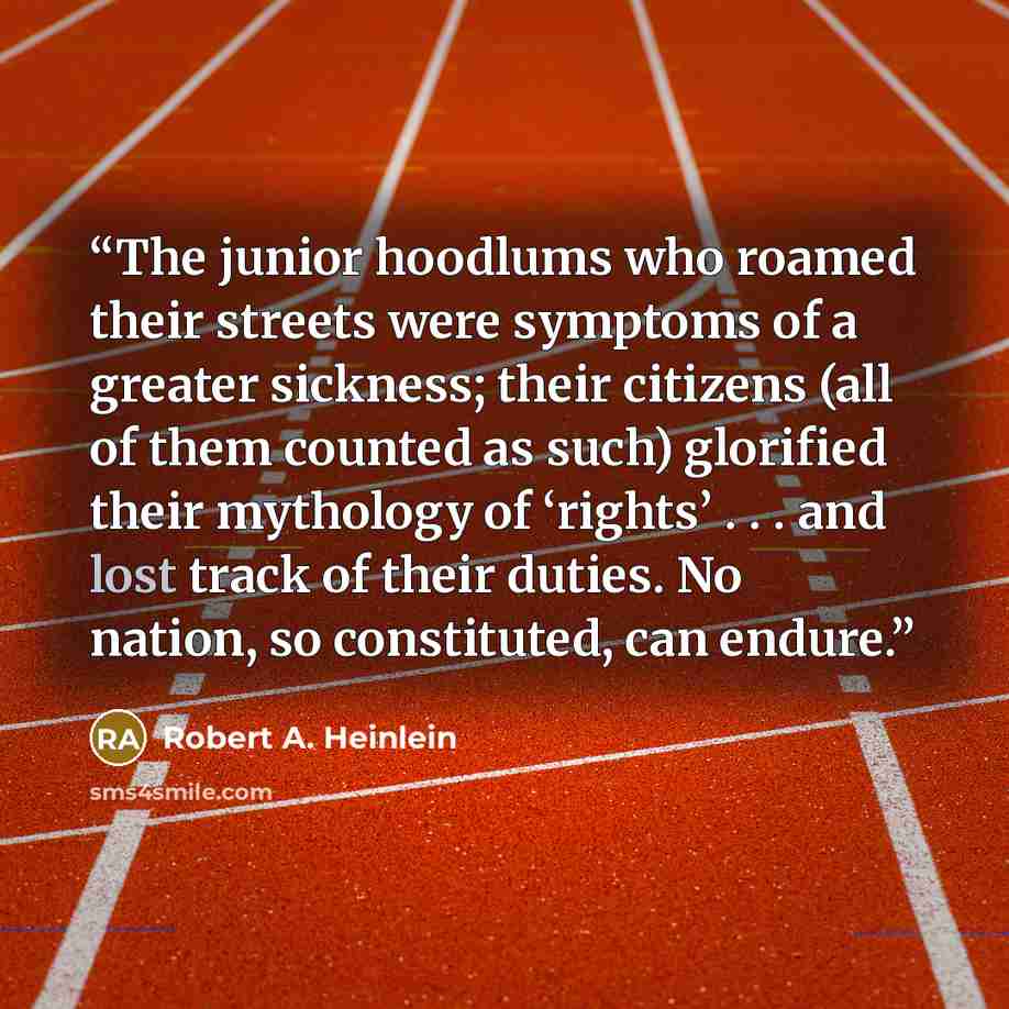 “The junior hoodlums who roamed their streets were symptoms of a greater sickness; their citizens (all of them counted as such) glorified their mythology of ‘rights’ . . . and lost track of their duties. No nation, so constituted, can endure.” quote by Robert A. Heinlein