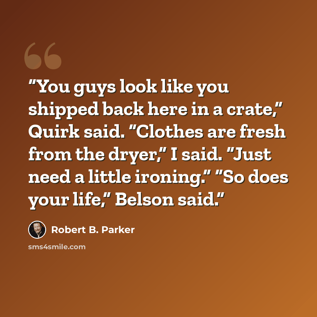“You guys look like you shipped back here in a crate,” Quirk said. “Clothes are fresh from the dryer,” I said. “Just need a little ironing.” “So does your life,” Belson said.” quote by Robert B. Parker