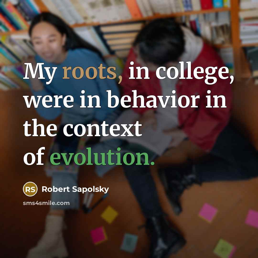 “My roots, in college, were in behavior in the context of evolution.” quote by Robert Sapolsky