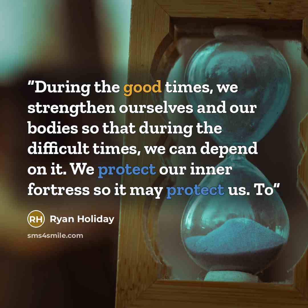 “During the good times, we strengthen ourselves and our bodies so that during the difficult times, we can depend on it. We protect our inner fortress so it may protect us. To” quote by Ryan Holiday