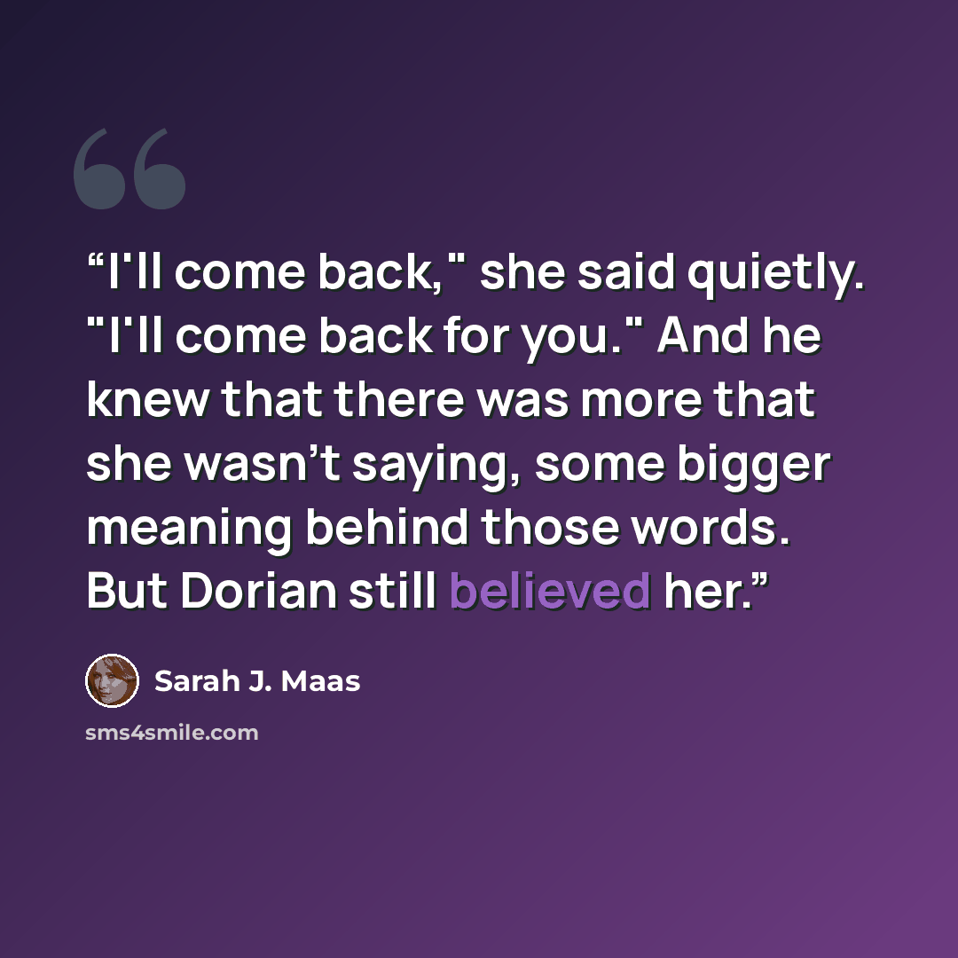 “I'll come back," she said quietly. "I'll come back for you." And he knew that there was more that she wasn't saying, some bigger meaning behind those words. But Dorian still believed her.” quote by Sarah J. Maas