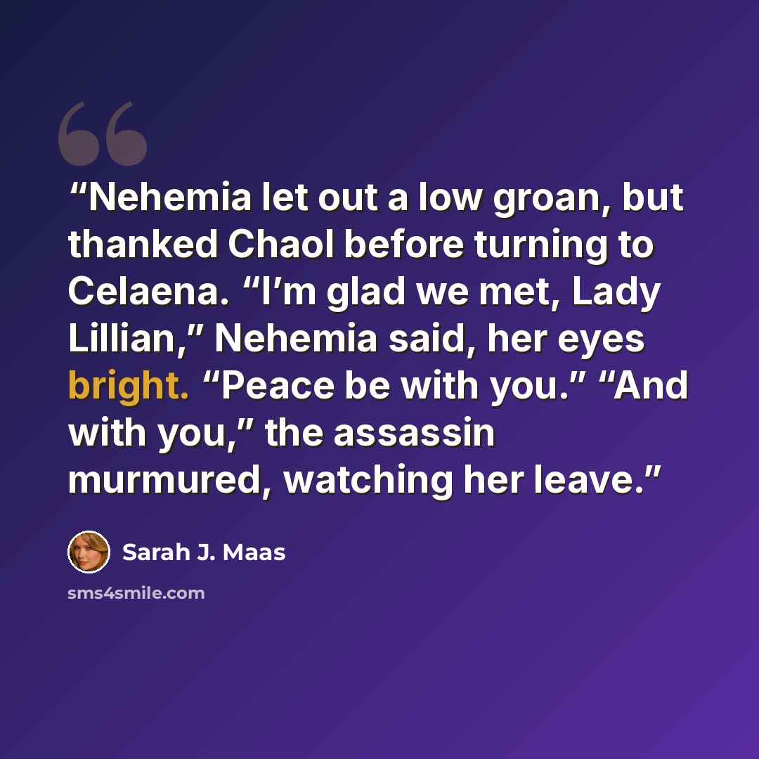 “Nehemia let out a low groan, but thanked Chaol before turning to Celaena. “I’m glad we met, Lady Lillian,” Nehemia said, her eyes bright. “Peace be with you.” “And with you,” the assassin murmured, watching her leave.” quote by Sarah J. Maas