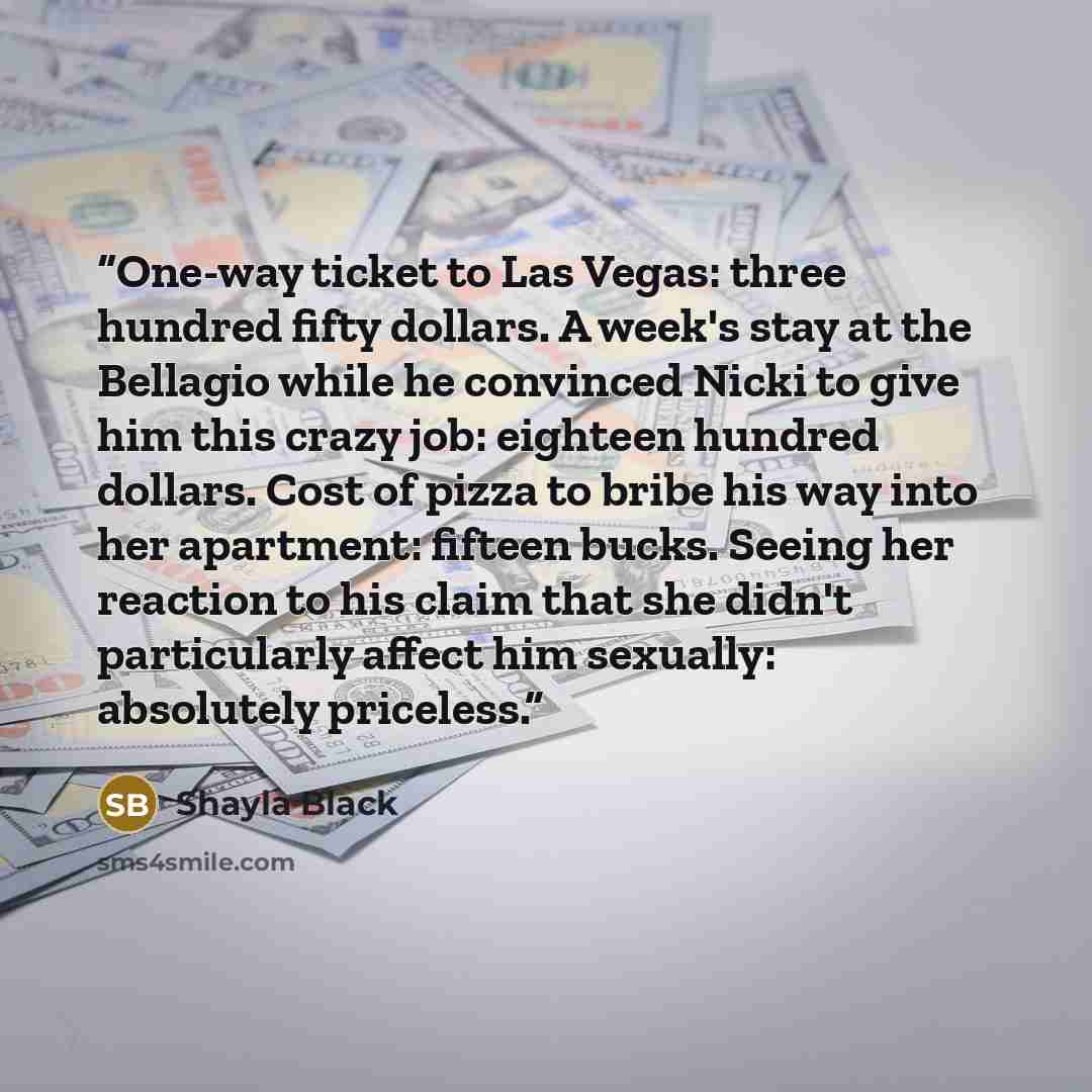 “One-way ticket to Las Vegas: three hundred fifty dollars. A week's stay at the Bellagio while he convinced Nicki to give him this crazy job: eighteen hundred dollars. Cost of pizza to bribe his way into her apartment: fifteen bucks. Seeing her reaction to his claim that she didn't particularly…” quote by Shayla Black