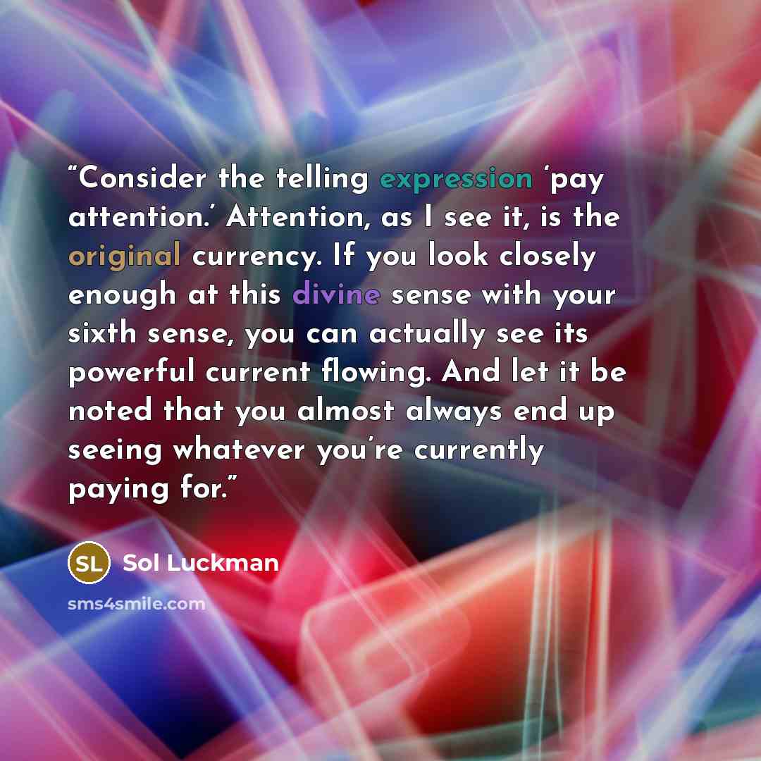 “Consider the telling expression ‘pay attention.’ Attention, as I see it, is the original currency. If you look closely enough at this divine sense with your sixth sense, you can actually see its powerful current flowing. And let it be noted that you almost always end up seeing whatever you’re…” quote by Sol Luckman