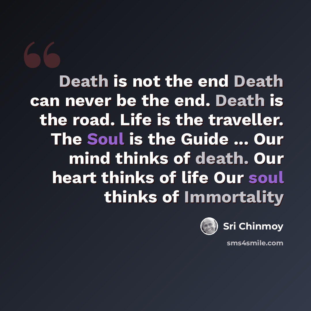 “Death is not the end Death can never be the end. Death is the road. Life is the traveller. The Soul is the Guide ... Our mind thinks of death. Our heart thinks of life Our soul thinks of Immortality” quote by Sri Chinmoy