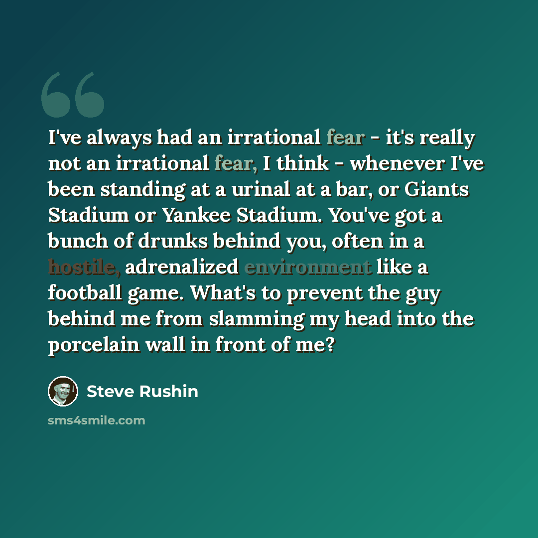 “I've always had an irrational fear - it's really not an irrational fear, I think - whenever I've been standing at a urinal at a bar, or Giants Stadium or Yankee Stadium. You've got a bunch of drunks behind you, often in a hostile, adrenalized environment like a football game. What's to prevent the…” quote by Steve Rushin