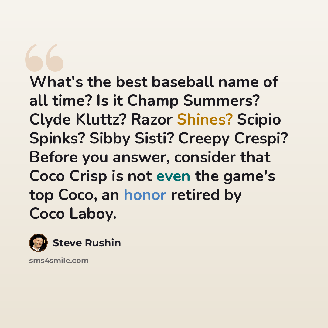 “What's the best baseball name of all time? Is it Champ Summers? Clyde Kluttz? Razor Shines? Scipio Spinks? Sibby Sisti? Creepy Crespi? Before you answer, consider that Coco Crisp is not even the game's top Coco, an honor retired by Coco Laboy.” quote by Steve Rushin