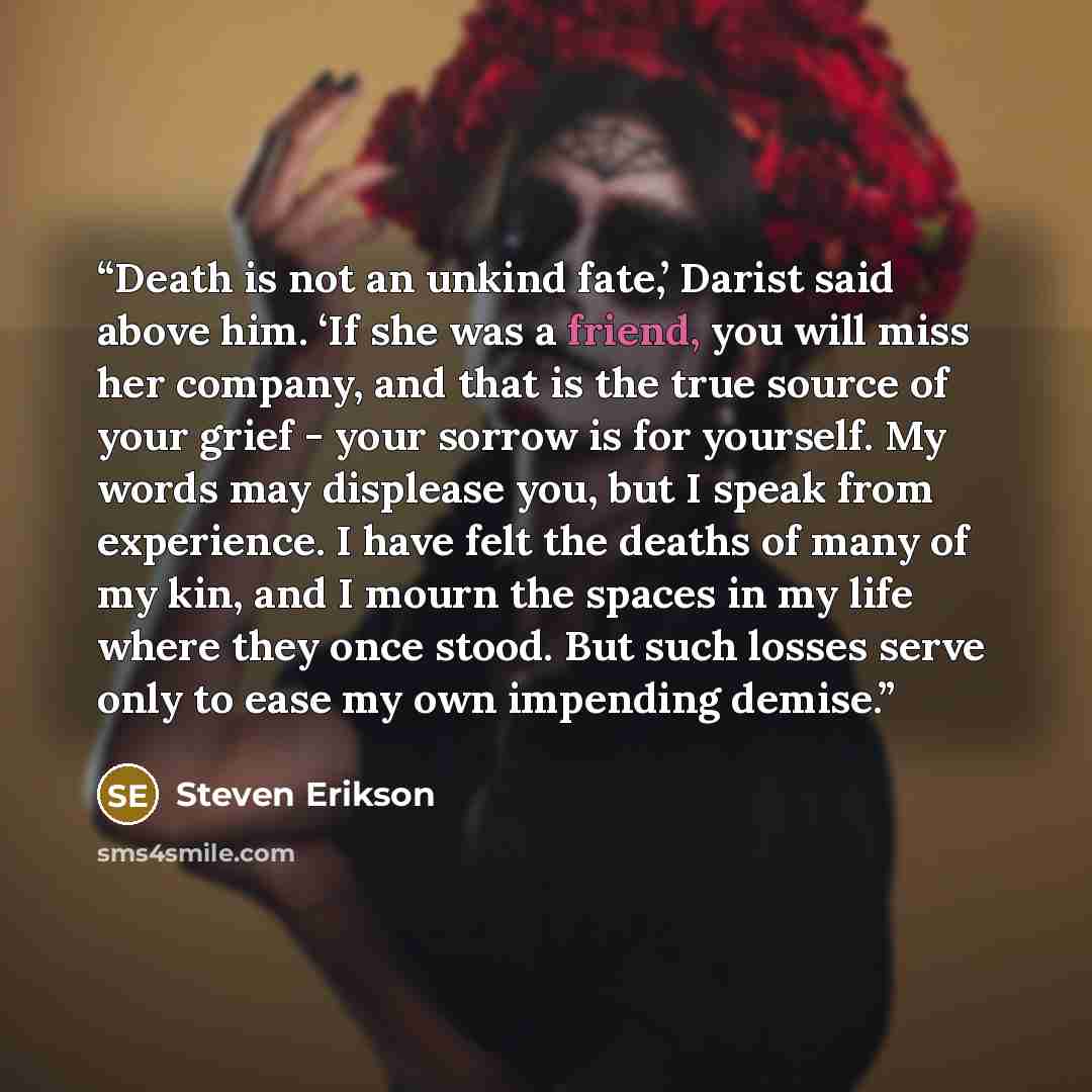 “Death is not an unkind fate,’ Darist said above him. ‘If she was a friend, you will miss her company, and that is the true source of your grief - your sorrow is for yourself. My words may displease you, but I speak from experience. I have felt the deaths of many of my kin, and I mourn the spaces…” quote by Steven Erikson