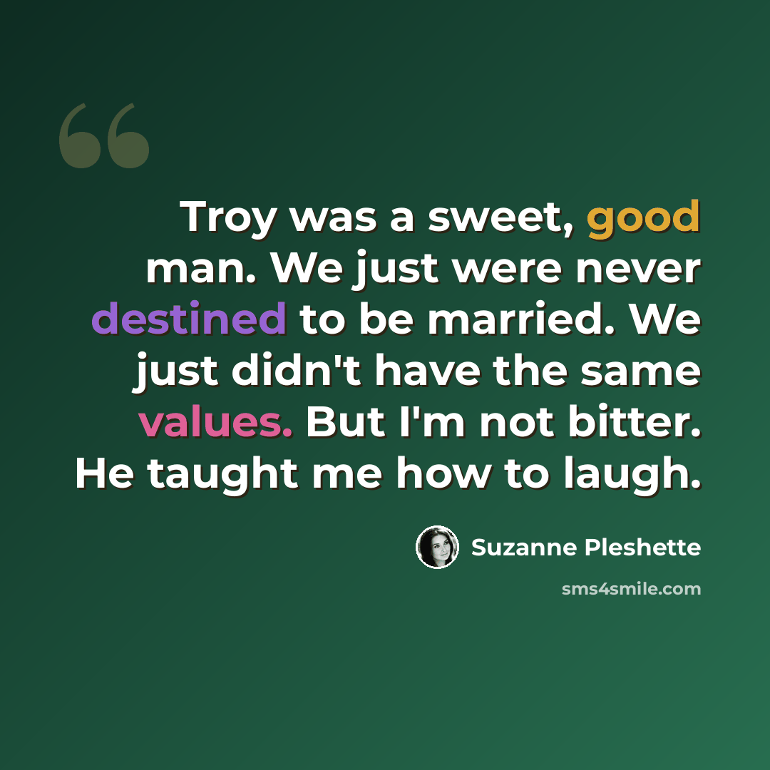“Troy was a sweet, good man. We just were never destined to be married. We just didn't have the same values. But I'm not bitter. He taught me how to laugh.” quote by Suzanne Pleshette