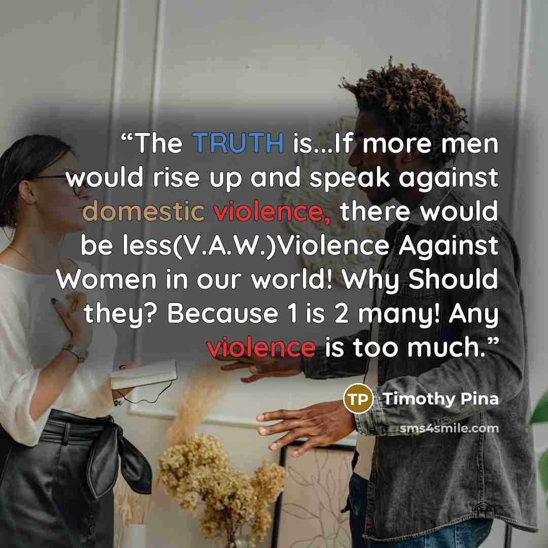 “The TRUTH is...If more men would rise up and speak against domestic violence, there would be less(V.A.W.)Violence Against Women in our world! Why Should they? Because 1 is 2 many! Any violence is too much.” quote by Timothy Pina