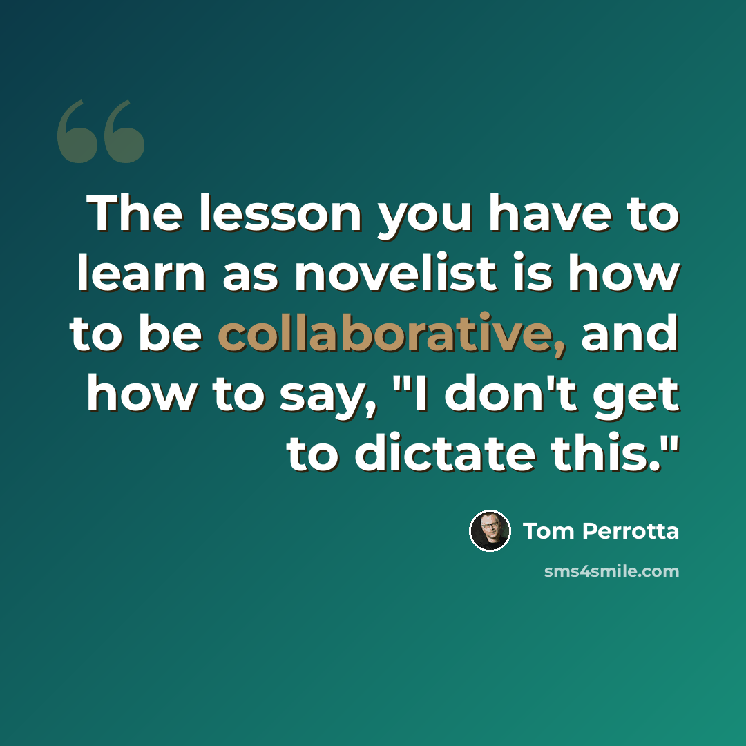 “The lesson you have to learn as novelist is how to be collaborative, and how to say, "I don't get to dictate this."” quote by Tom Perrotta