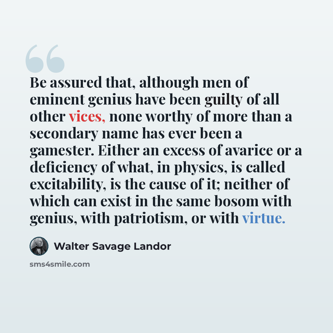 “Be assured that, although men of eminent genius have been guilty of all other vices, none worthy of more than a secondary name has ever been a gamester. Either an excess of avarice or a deficiency of what, in physics, is called excitability, is the cause of it; neither of which can exist in the…” quote by Walter Savage Landor