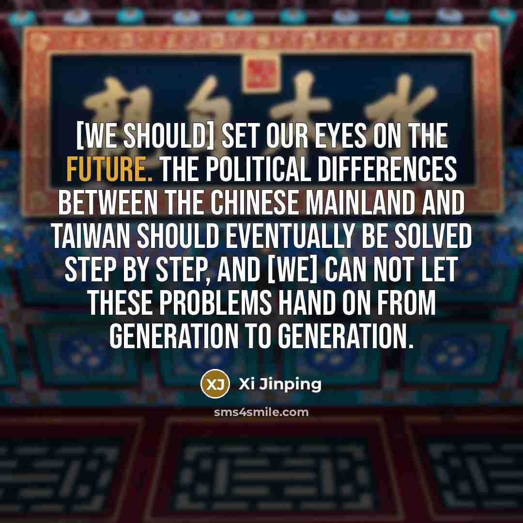 “[We should] set our eyes on the future. The political differences between the Chinese mainland and Taiwan should eventually be solved step by step, and [we] can not let these problems hand on from generation to generation.” quote by Xi Jinping