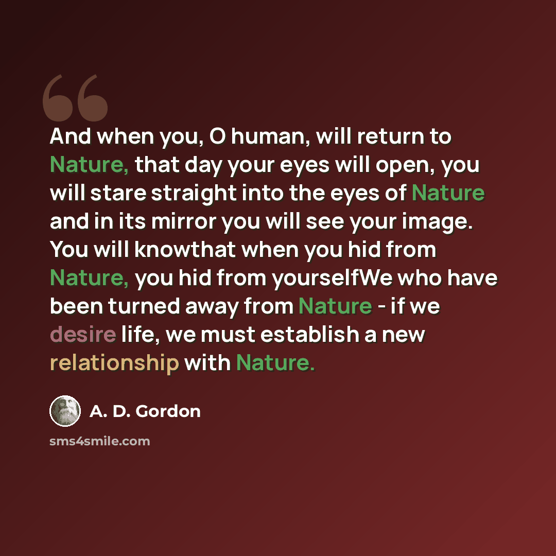“And when you, O human, will return to Nature, that day your eyes will open, you will stare straight into the eyes of Nature and in its mirror you will see your image. You will knowthat when you hid from Nature, you hid from yourselfWe who have been turned away from Nature - if we desire life, we…” quote by A. D. Gordon