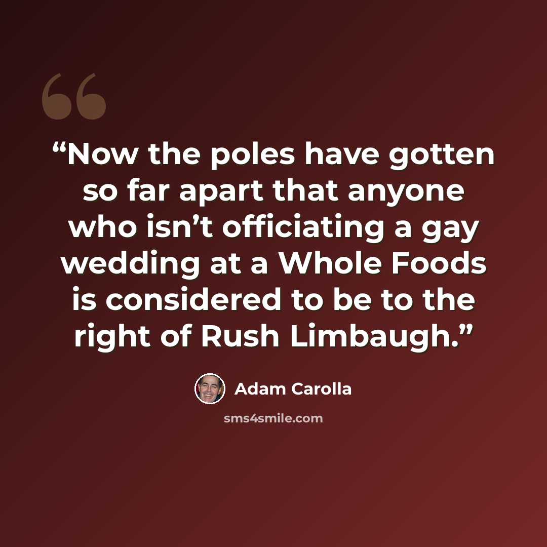“Now the poles have gotten so far apart that anyone who isn’t officiating a gay wedding at a Whole Foods is considered to be to the right of Rush Limbaugh.” quote by Adam Carolla