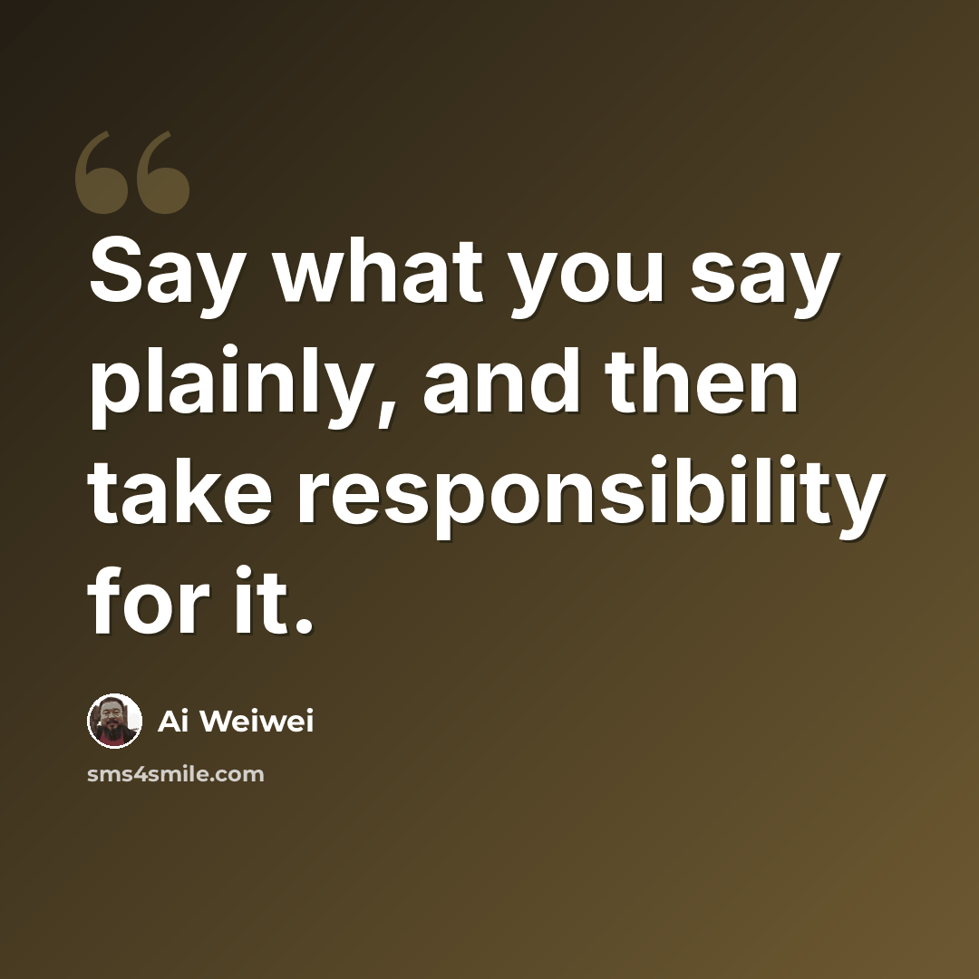 “Say what you say plainly, and then take responsibility for it.” quote by Ai Weiwei