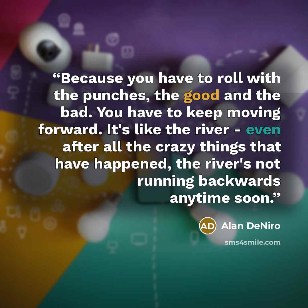 “Because you have to roll with the punches, the good and the bad. You have to keep moving forward. It's like the river - even after all the crazy things that have happened, the river's not running backwards anytime soon.” quote by Alan DeNiro