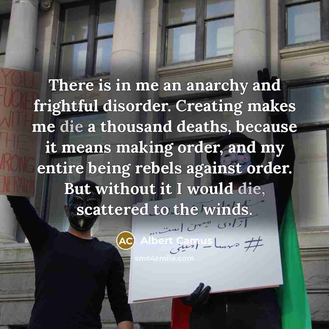 “There is in me an anarchy and frightful disorder. Creating makes me die a thousand deaths, because it means making order, and my entire being rebels against order. But without it I would die, scattered to the winds.” quote by Albert Camus