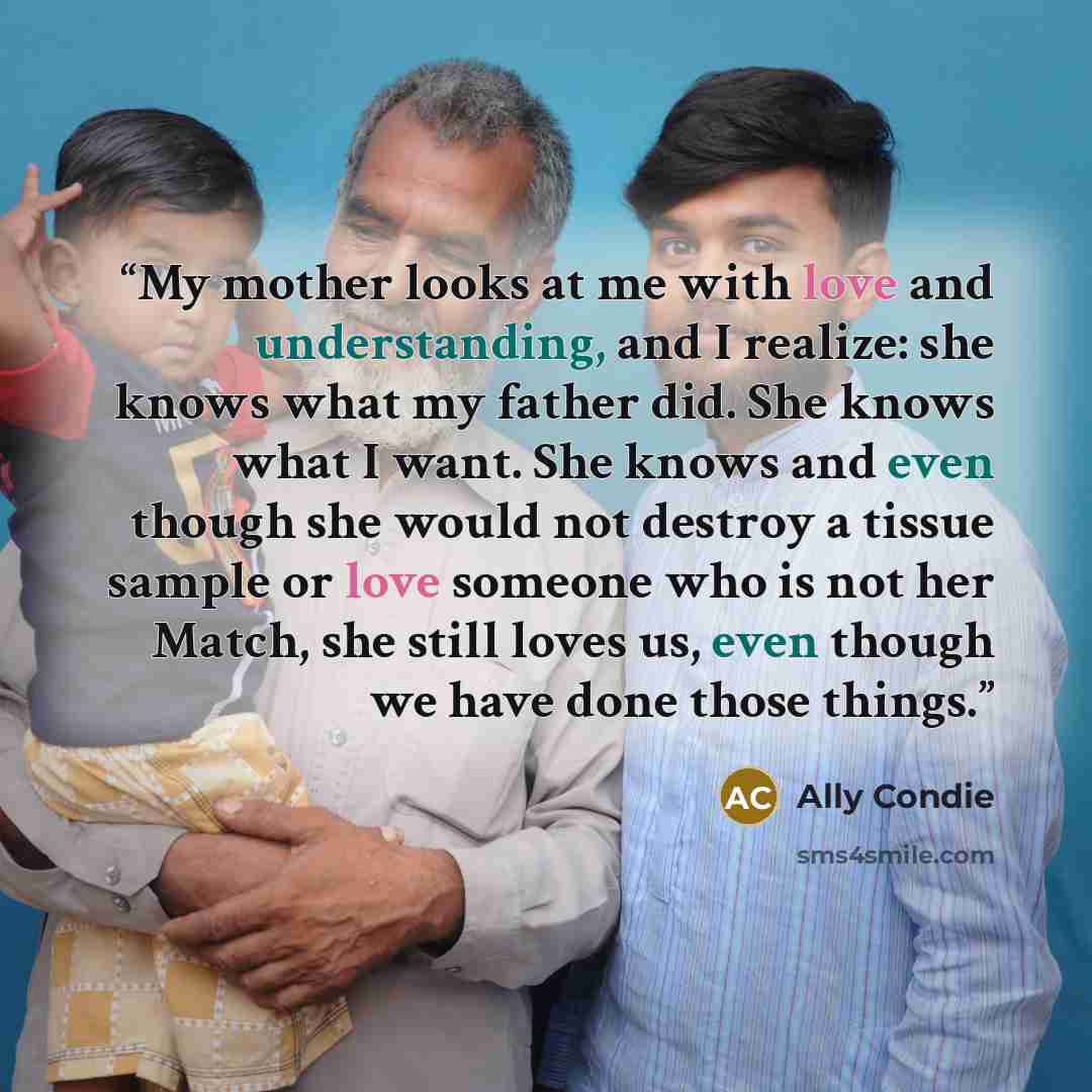 “My mother looks at me with love and understanding, and I realize: she knows what my father did. She knows what I want. She knows and even though she would not destroy a tissue sample or love someone who is not her Match, she still loves us, even though we have done those things.” quote by Ally Condie