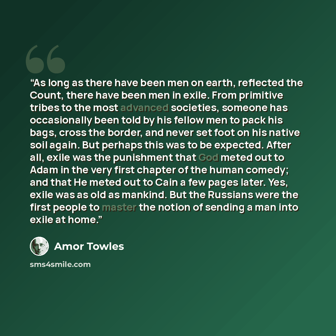 “As long as there have been men on earth, reflected the Count, there have been men in exile. From primitive tribes to the most advanced societies, someone has occasionally been told by his fellow men to pack his bags, cross the border, and never set foot on his native soil again. But perhaps this…” quote by Amor Towles