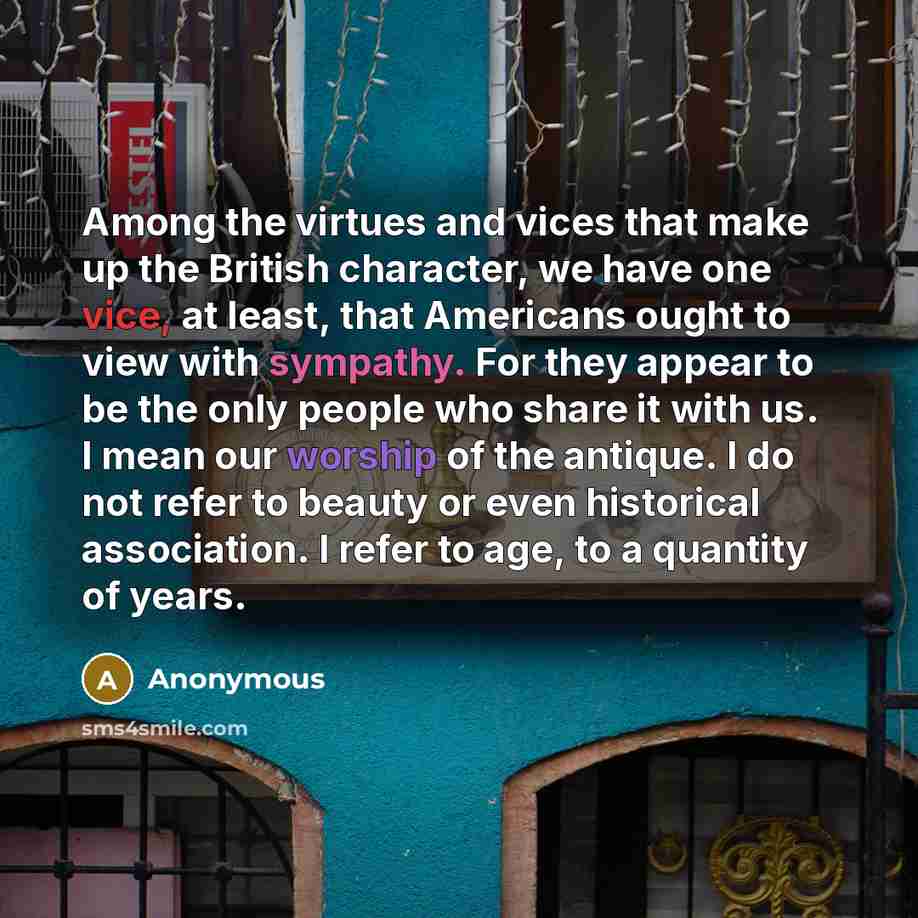 “Among the virtues and vices that make up the British character, we have one vice, at least, that Americans ought to view with sympathy. For they appear to be the only people who share it with us. I mean our worship of the antique. I do not refer to beauty or even historical association. I refer to…” quote by Anonymous
