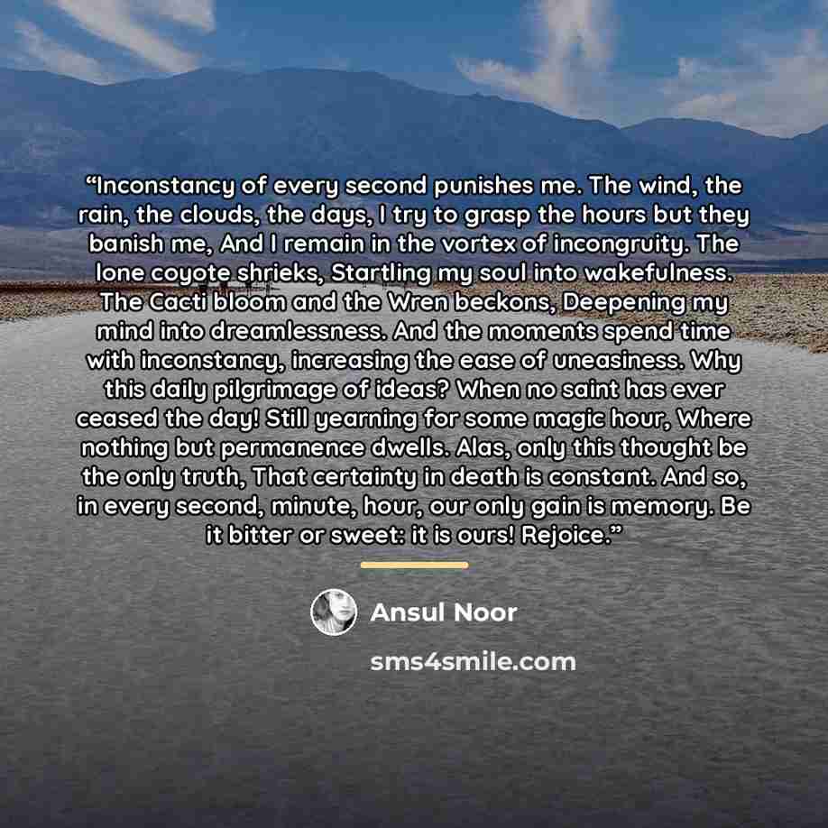 “Inconstancy of every second punishes me. The wind, the rain, the clouds, the days, I try to grasp the hours but they banish me, And I remain in the vortex of incongruity. The lone coyote shrieks, Startling my soul into wakefulness. The Cacti bloom and the Wren beckons, Deepening my mind into…” quote by Ansul Noor