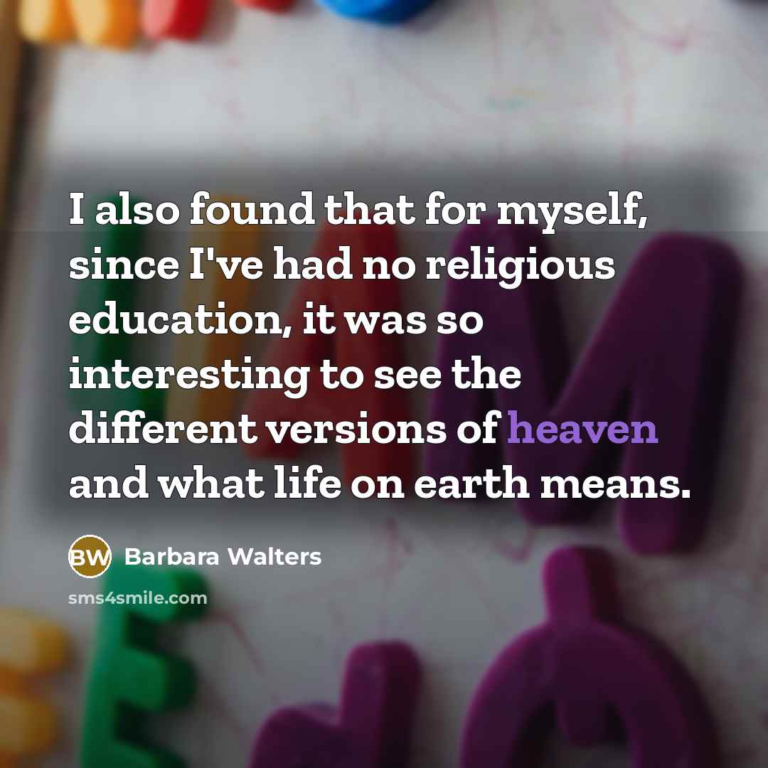 “I also found that for myself, since I've had no religious education, it was so interesting to see the different versions of heaven and what life on earth means.” quote by Barbara Walters