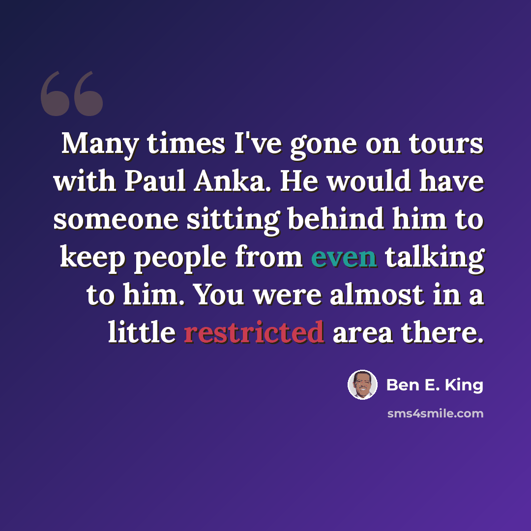 “Many times I've gone on tours with Paul Anka. He would have someone sitting behind him to keep people from even talking to him. You were almost in a little restricted area there.” quote by Ben E. King