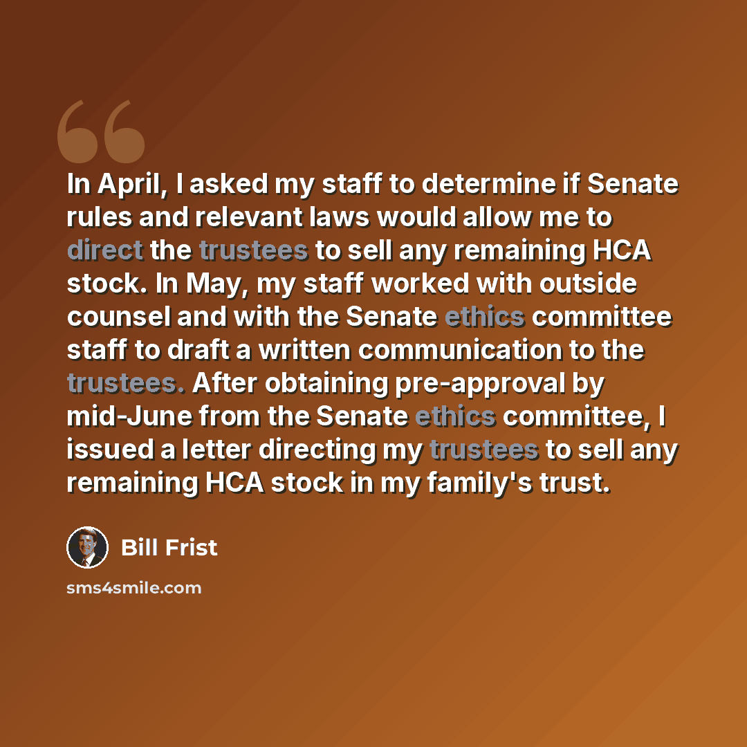 “In April, I asked my staff to determine if Senate rules and relevant laws would allow me to direct the trustees to sell any remaining HCA stock. In May, my staff worked with outside counsel and with the Senate ethics committee staff to draft a written communication to the trustees. After obtaining…” quote by Bill Frist