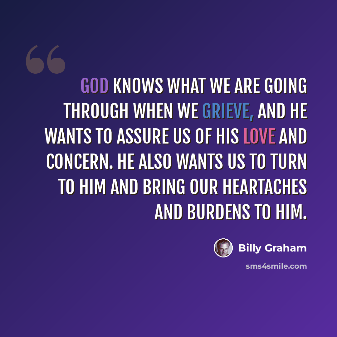 “God knows what we are going through when we grieve, and He wants to assure us of His love and concern. He also wants us to turn to Him and bring our heartaches and burdens to Him.” quote by Billy Graham
