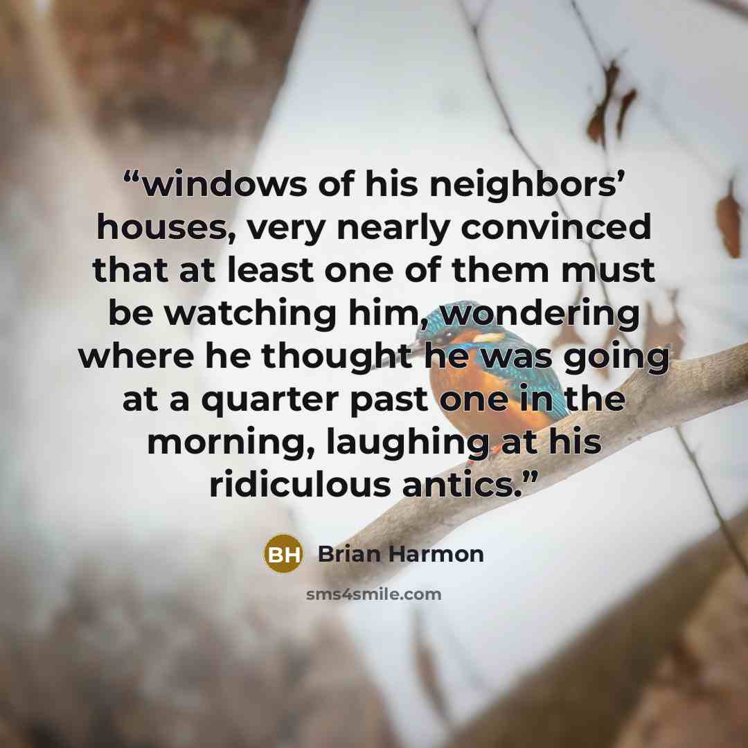 “windows of his neighbors’ houses, very nearly convinced that at least one of them must be watching him, wondering where he thought he was going at a quarter past one in the morning, laughing at his ridiculous antics.” quote by Brian Harmon
