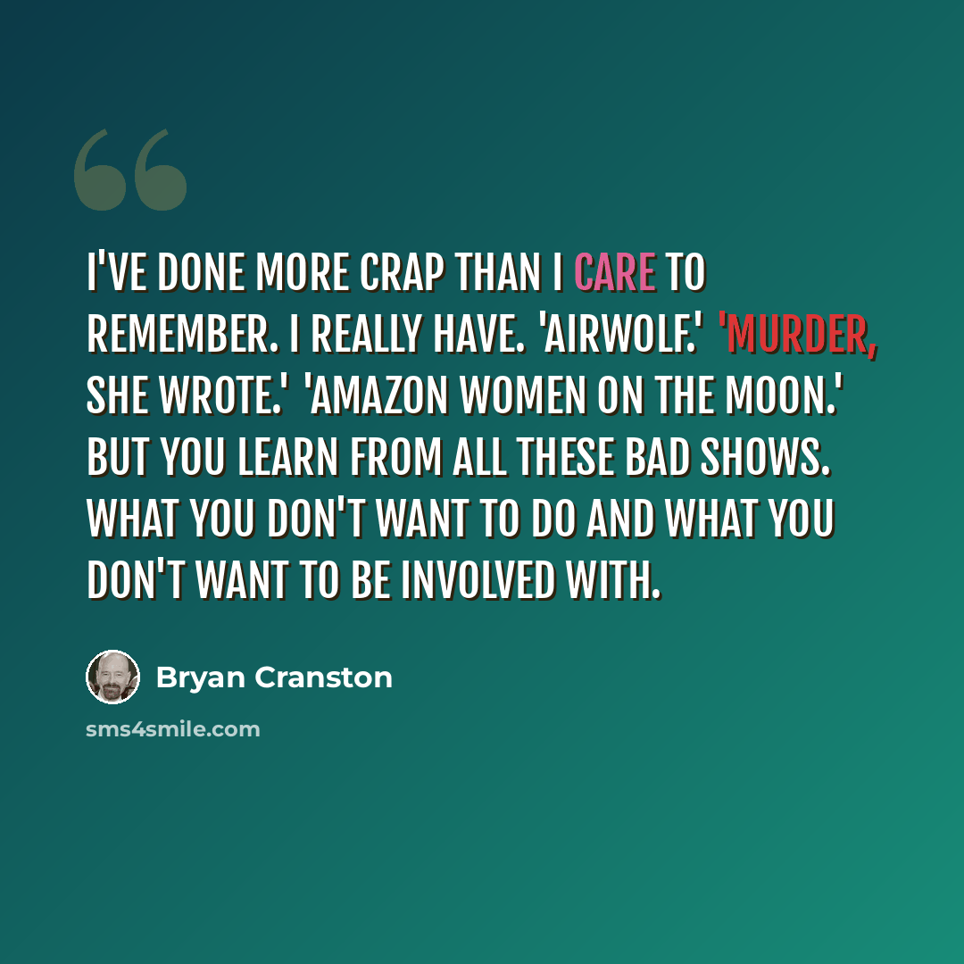 “I've done more crap than I care to remember. I really have. 'Airwolf.' 'Murder, She Wrote.' 'Amazon Women on the Moon.' But you learn from all these bad shows. What you don't want to do and what you don't want to be involved with.” quote by Bryan Cranston