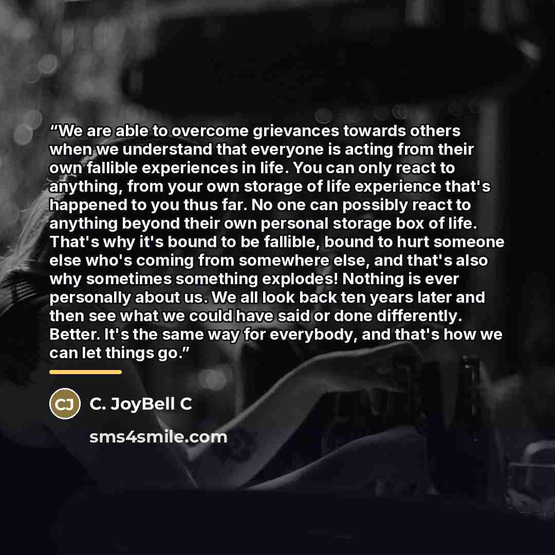 “We are able to overcome grievances towards others when we understand that everyone is acting from their own fallible experiences in life. You can only react to anything, from your own storage of life experience that's happened to you thus far. No one can possibly react to anything beyond their own…” quote by C. JoyBell C