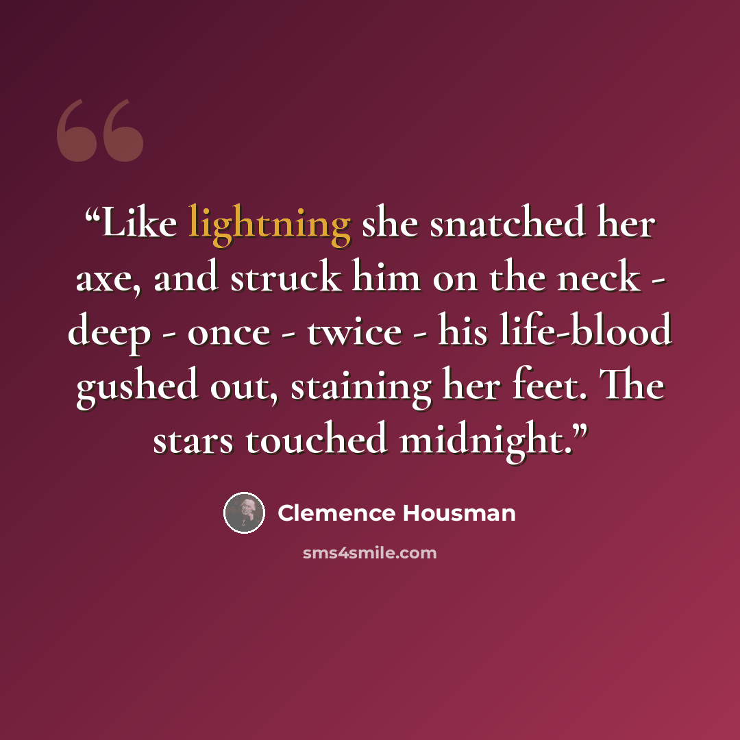 “Like lightning she snatched her axe, and struck him on the neck - deep - once - twice - his life-blood gushed out, staining her feet. The stars touched midnight.” quote by Clemence Housman
