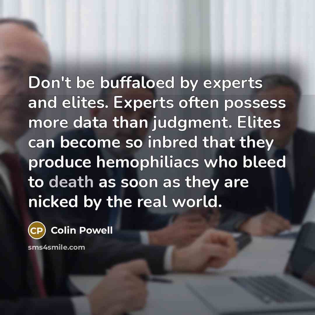 “Don't be buffaloed by experts and elites. Experts often possess more data than judgment. Elites can become so inbred that they produce hemophiliacs who bleed to death as soon as they are nicked by the real world.” quote by Colin Powell