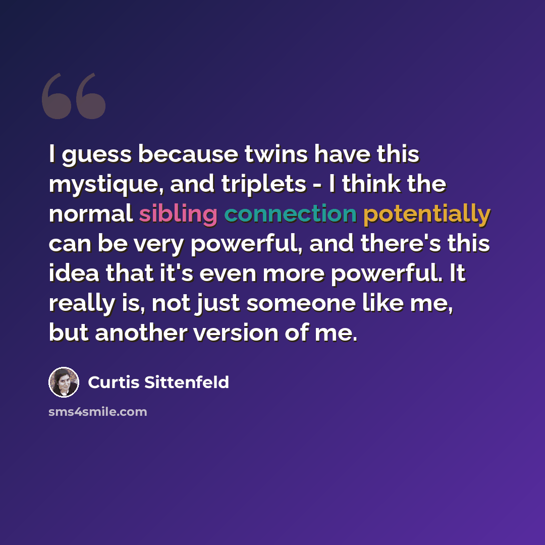 “I guess because twins have this mystique, and triplets - I think the normal sibling connection potentially can be very powerful, and there's this idea that it's even more powerful. It really is, not just someone like me, but another version of me.” quote by Curtis Sittenfeld