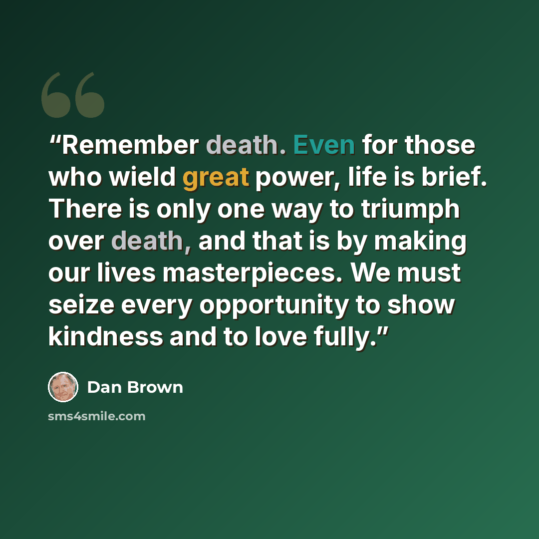 “Remember death. Even for those who wield great power, life is brief. There is only one way to triumph over death, and that is by making our lives masterpieces. We must seize every opportunity to show kindness and to love fully.” quote by Dan Brown