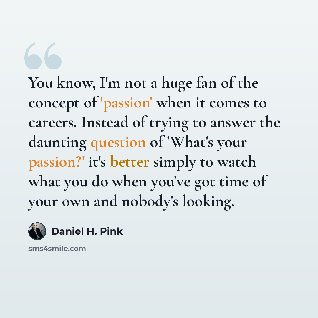 “You know, I'm not a huge fan of the concept of 'passion' when it comes to careers. Instead of trying to answer the daunting question of 'What's your passion?' it's better simply to watch what you do when you've got time of your own and nobody's looking.” quote by Daniel H. Pink