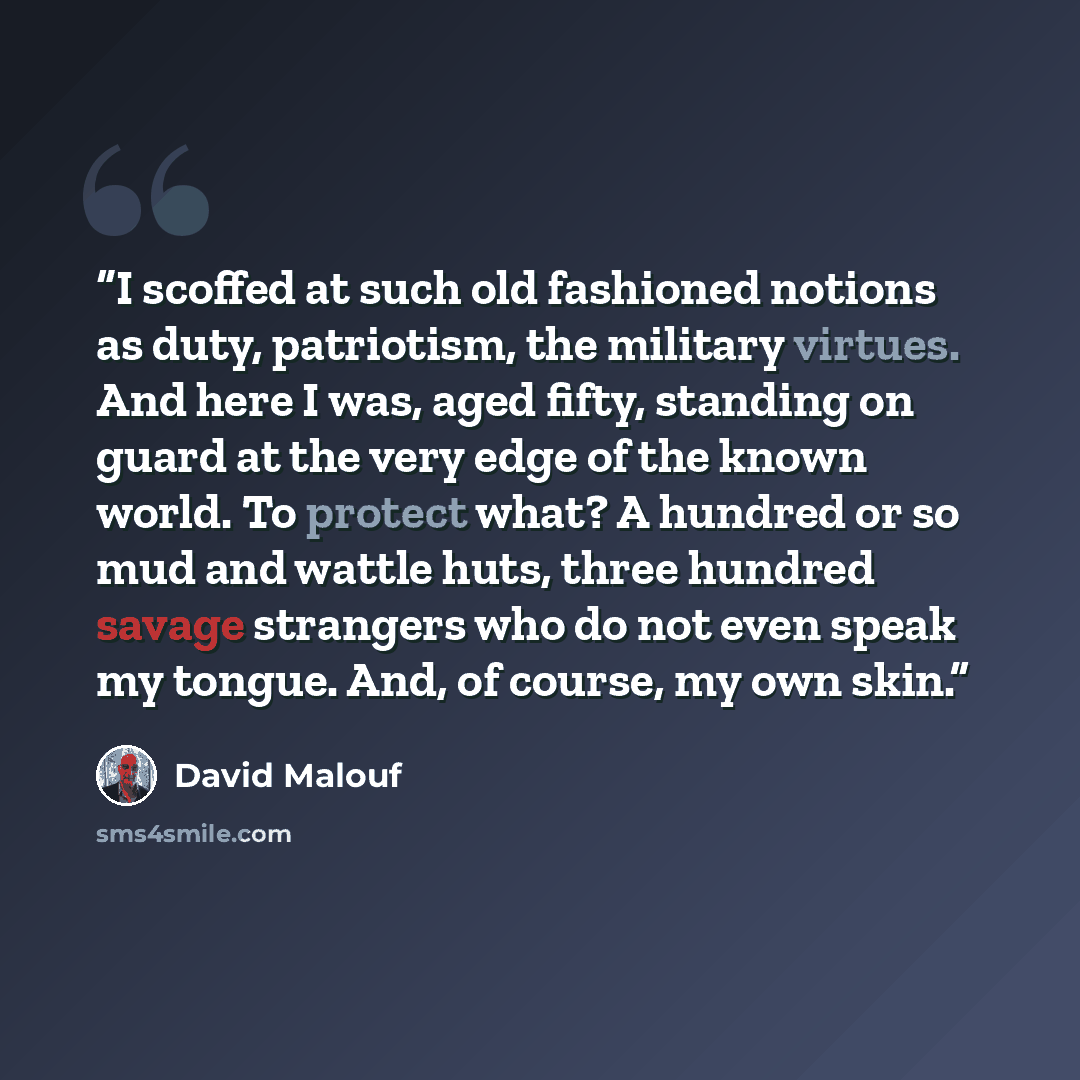 “I scoffed at such old fashioned notions as duty, patriotism, the military virtues. And here I was, aged fifty, standing on guard at the very edge of the known world. To protect what? A hundred or so mud and wattle huts, three hundred savage strangers who do not even speak my tongue. And, of…” quote by David Malouf