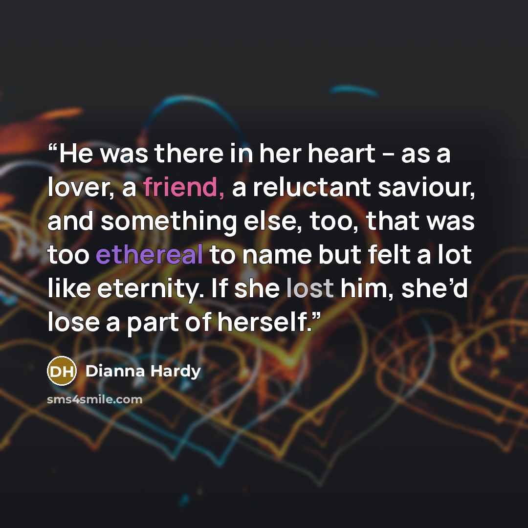 “He was there in her heart – as a lover, a friend, a reluctant saviour, and something else, too, that was too ethereal to name but felt a lot like eternity. If she lost him, she’d lose a part of herself.” quote by Dianna Hardy