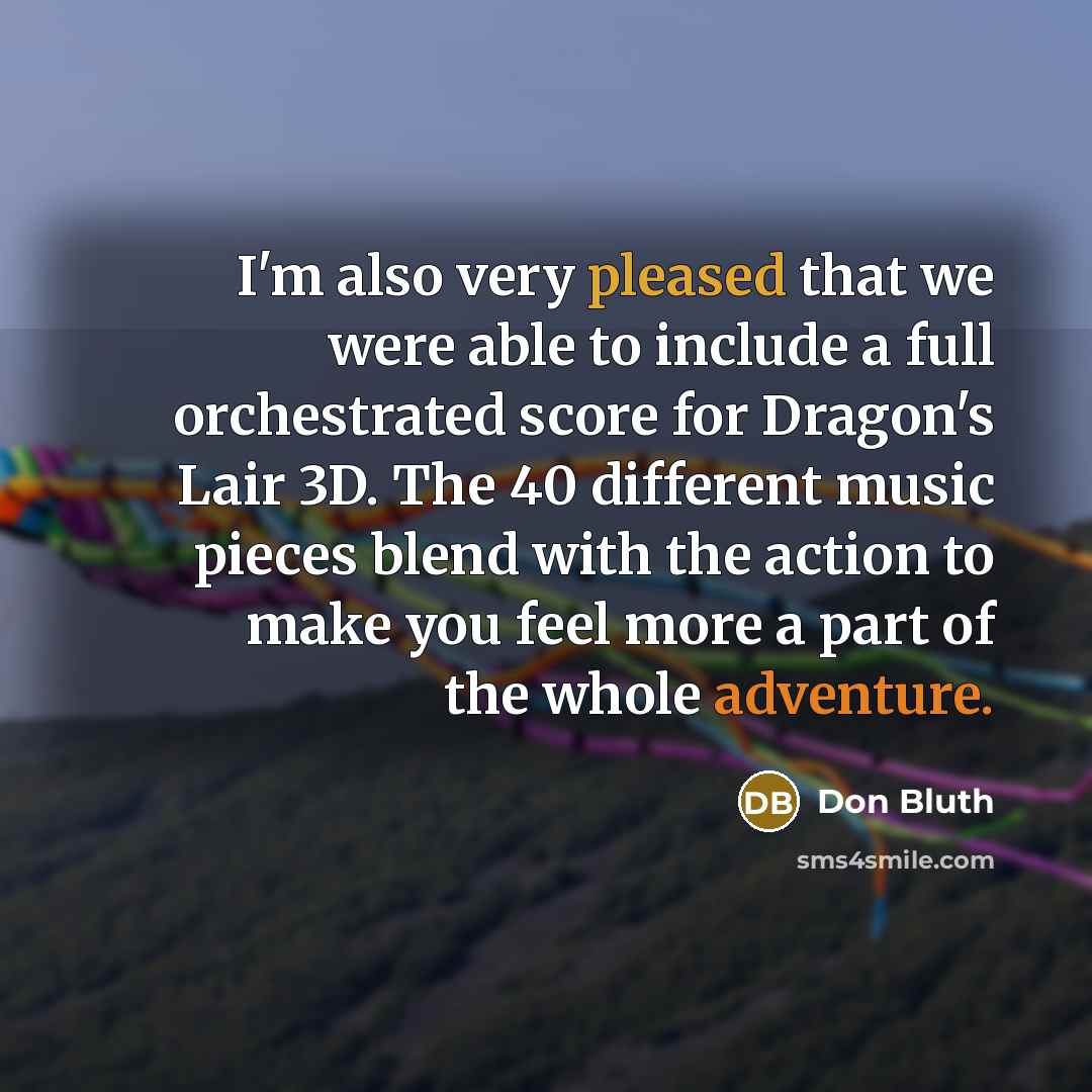 “I'm also very pleased that we were able to include a full orchestrated score for Dragon's Lair 3D. The 40 different music pieces blend with the action to make you feel more a part of the whole adventure.” quote by Don Bluth