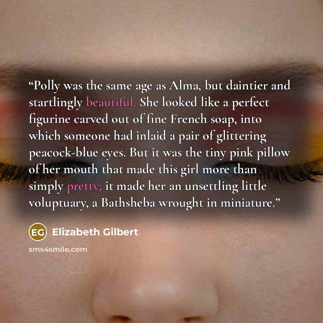 “Polly was the same age as Alma, but daintier and startlingly beautiful. She looked like a perfect figurine carved out of fine French soap, into which someone had inlaid a pair of glittering peacock-blue eyes. But it was the tiny pink pillow of her mouth that made this girl more than simply pretty…” quote by Elizabeth Gilbert